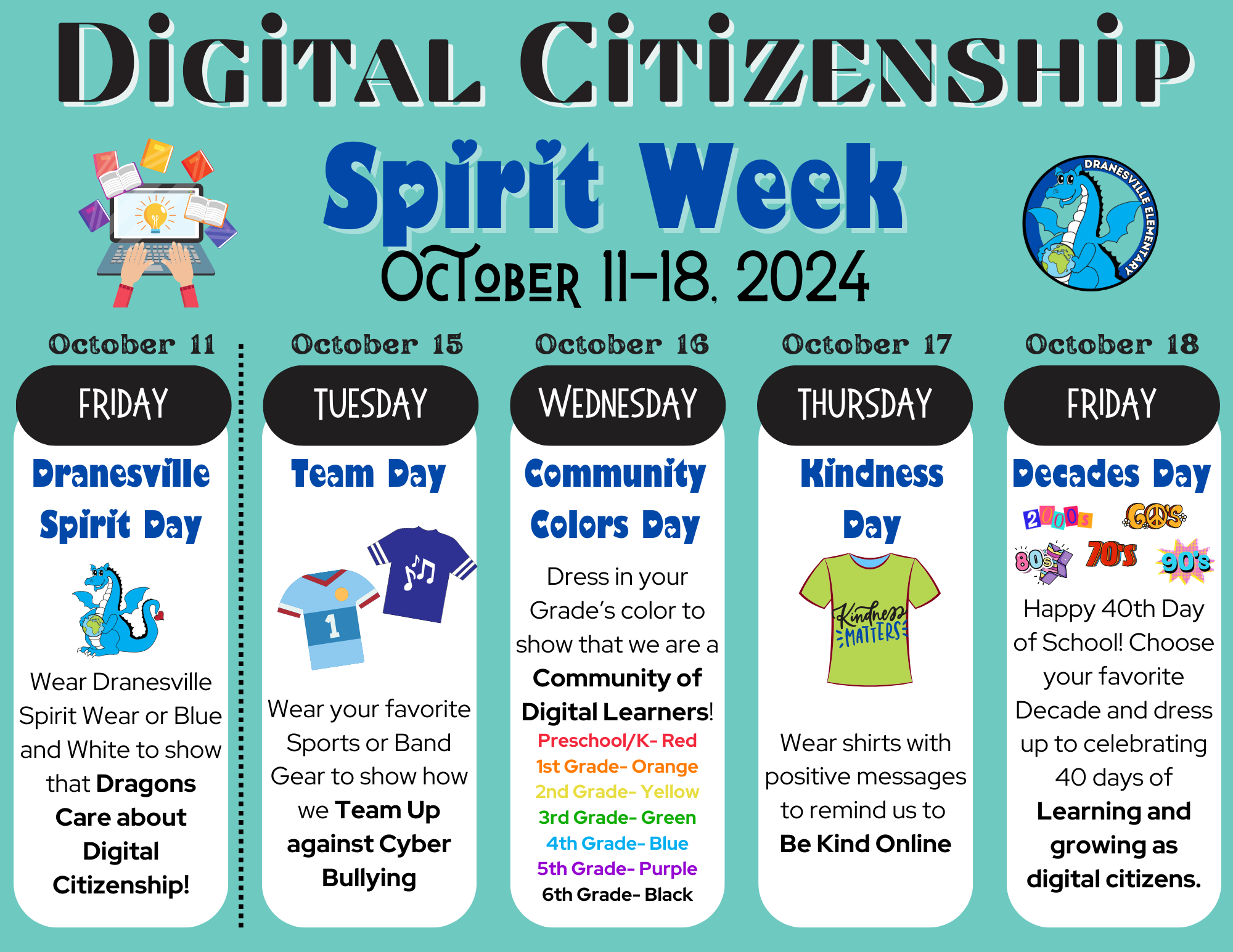 Friday 10/11- Dranesville Spirit Day (Spirit Wear or Blue and White)  Tuesday 10/15- Team Day (Sports or Band Gear)  Wednesday 10/16- Community Colors Day (Pre-K/ K- Red, 1st- Orange, 2nd- Yellow, 3rd- Green, 4th- Blue, 5th- Purple, 6th- Black)  Thursday 10/17- Kindness Day (Clothing with Positive Messages)  Friday 10/18- Decades Day (Dress like any decade!)